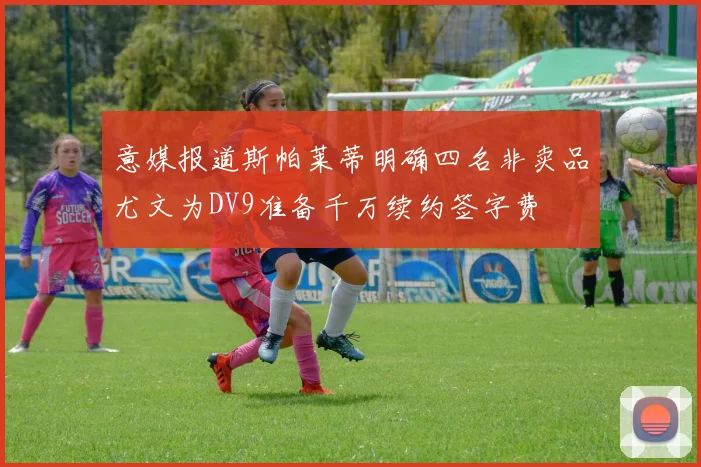 意媒报道斯帕莱蒂明确四名非卖品尤文为DV9准备千万续约签字费