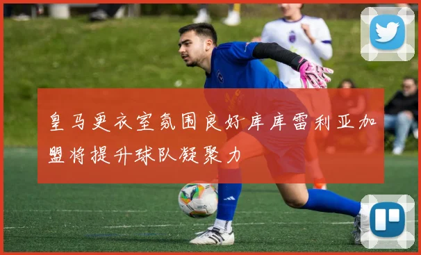 皇马更衣室氛围良好库库雷利亚加盟将提升球队凝聚力