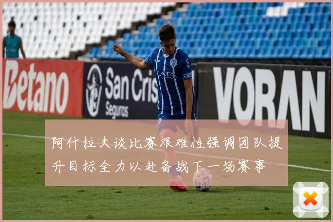 阿什拉夫谈比赛艰难性强调团队提升目标全力以赴备战下一场赛事