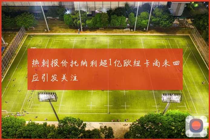 热刺报价托纳利超1亿欧纽卡尚未回应引发关注