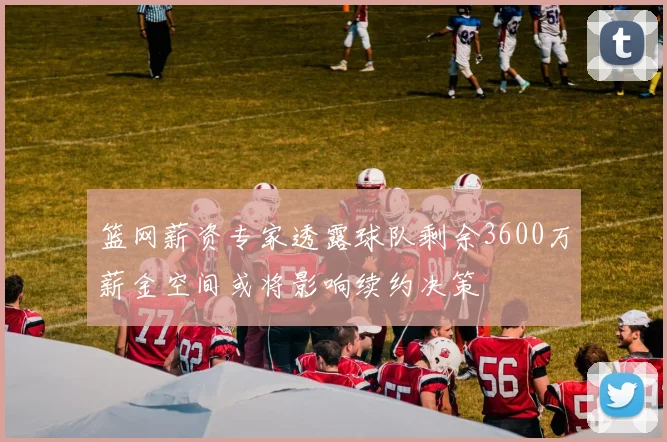 篮网薪资专家透露球队剩余3600万薪金空间或将影响续约决策