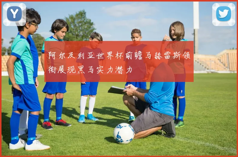 阿尔及利亚世界杯前瞻马赫雷斯领衔展现黑马实力潜力
