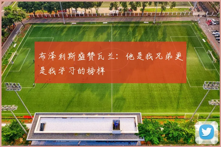 布泽利斯盛赞瓦兰：他是我兄弟更是我学习的榜样