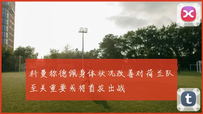 科曼称德佩身体状况改善对荷兰队至关重要或将首发出战