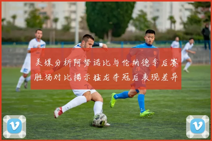美媒分析阿努诺比与伦纳德季后赛胜场对比揭示猛龙夺冠后表现差异