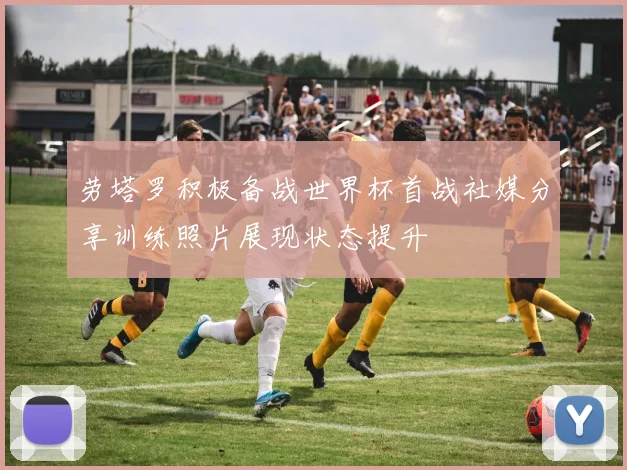 劳塔罗积极备战世界杯首战社媒分享训练照片展现状态提升