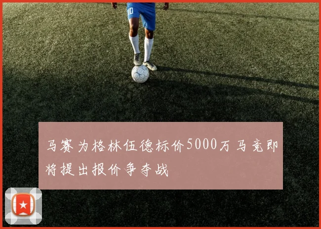 马赛为格林伍德标价5000万马竞即将提出报价争夺战