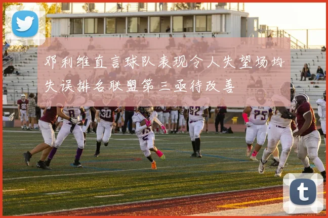 邓利维直言球队表现令人失望场均失误排名联盟第三亟待改善