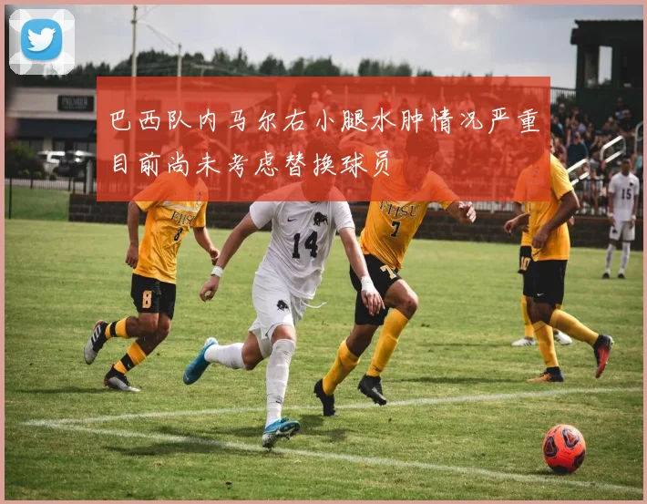 巴西队内马尔右小腿水肿情况严重目前尚未考虑替换球员