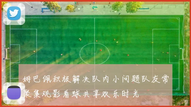 姆巴佩积极解决队内小问题队友常聚集观影看球共享欢乐时光