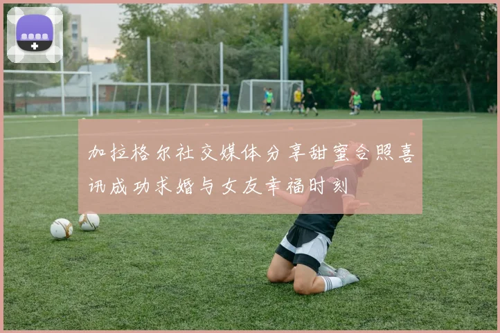 加拉格尔社交媒体分享甜蜜合照喜讯成功求婚与女友幸福时刻