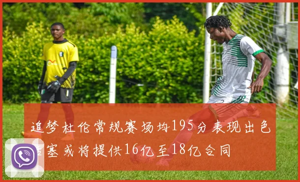 追梦杜伦常规赛场均195分表现出色活塞或将提供16亿至18亿合同