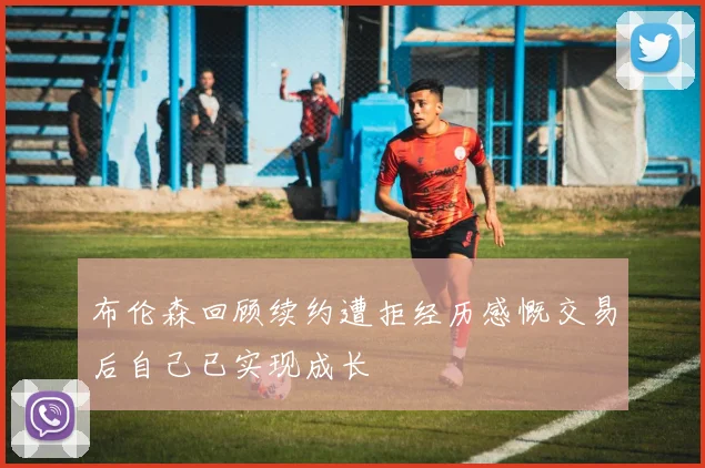 布伦森回顾续约遭拒经历感慨交易后自己已实现成长