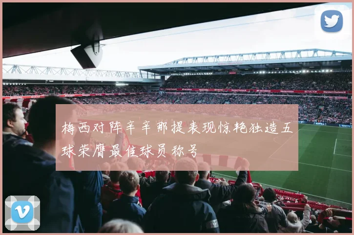 梅西对阵辛辛那提表现惊艳独造五球荣膺最佳球员称号
