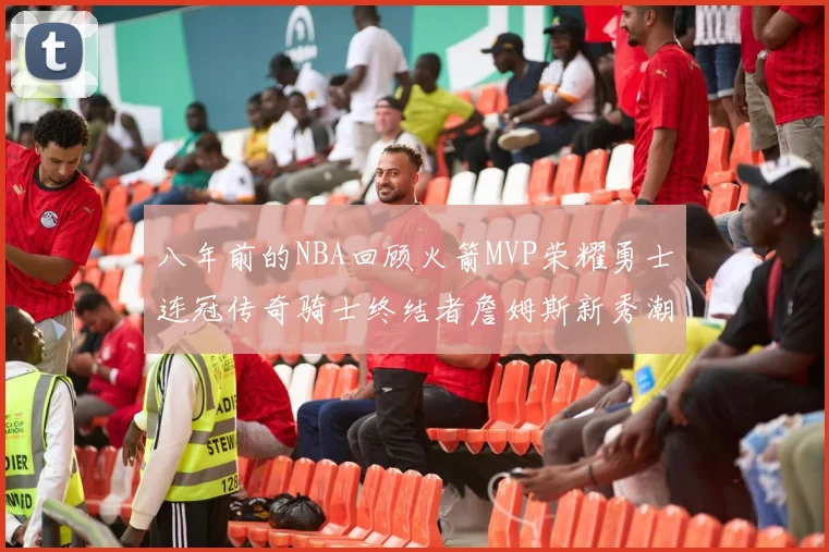 八年前的NBA回顾火箭MVP荣耀勇士连冠传奇骑士终结者詹姆斯新秀潮流涌动