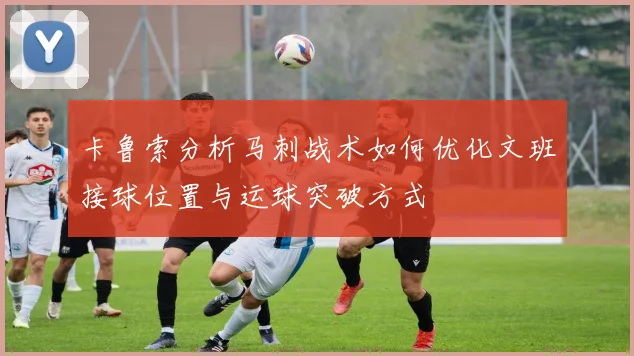 卡鲁索分析马刺战术如何优化文班接球位置与运球突破方式