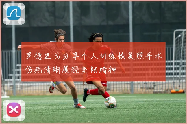 罗德里戈分享个人训练恢复照手术伤疤清晰展现坚韧精神