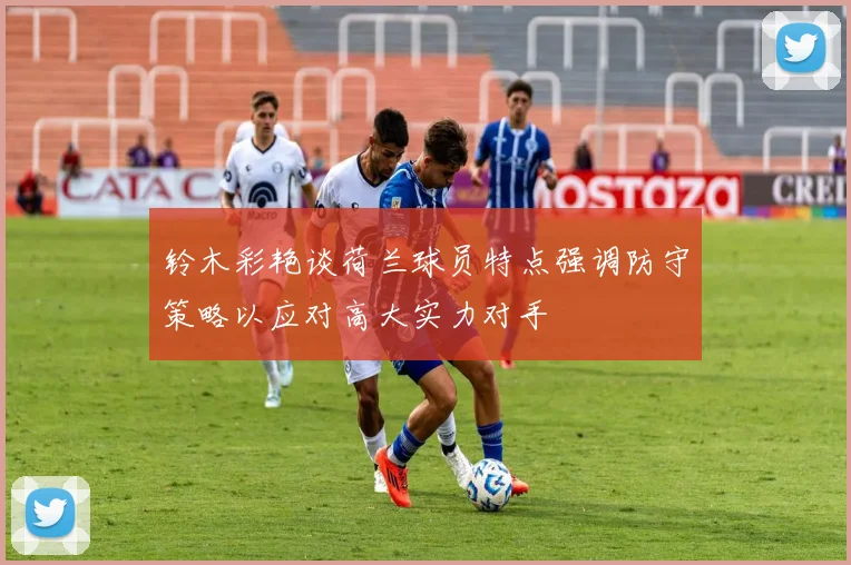 铃木彩艳谈荷兰球员特点强调防守策略以应对高大实力对手