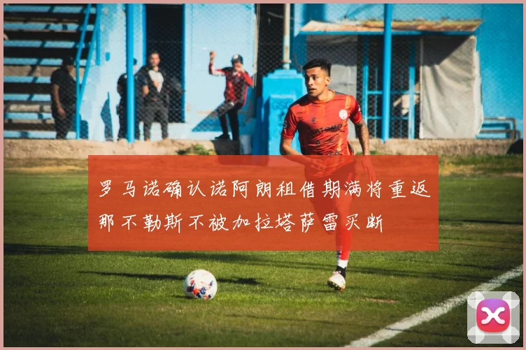 罗马诺确认诺阿朗租借期满将重返那不勒斯不被加拉塔萨雷买断