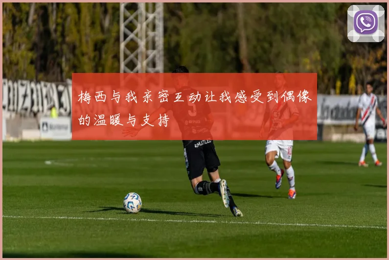 梅西与我亲密互动让我感受到偶像的温暖与支持